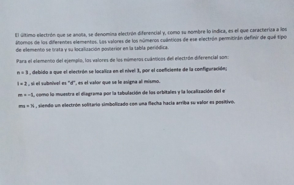 El último electrón que se anota, se denomina electrón diferencial y, como su nombre lo indica, es el que caracteriza a los 
átomos de los diferentes elementos. Los valores de los números cuánticos de ese electrón permitirán definir de qué tipo 
de elemento se trata y su localización posterior en la tabla periódica. 
Para el elemento del ejemplo, los valores de los números cuánticos del electrón diferencial son:
n=3 , debido a que el electrón se localiza en el nivel 3, por el coeficiente de la configuración;
I=2 , si el subnivel es “ d ”, es el valor que se le asigna al mismo.
m=-1 A, como lo muestra el diagrama por la tabulación de los orbitales y la localización del e
ms=1/2 , siendo un electrón solitario simbolizado con una flecha hacia arriba su valor es positivo.