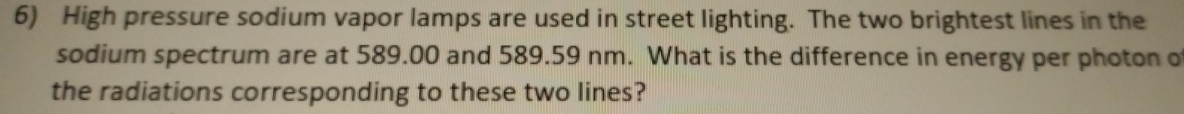 High pressure sodium vapor lamps are used in street lighting. The two brightest lines in the 
sodium spectrum are at 589.00 and 589.59 nm. What is the difference in energy per photon o 
the radiations corresponding to these two lines?