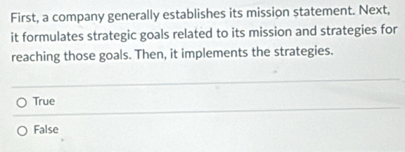 First, a company generally establishes its mission statement. Next,
it formulates strategic goals related to its mission and strategies for
reaching those goals. Then, it implements the strategies.
True
False