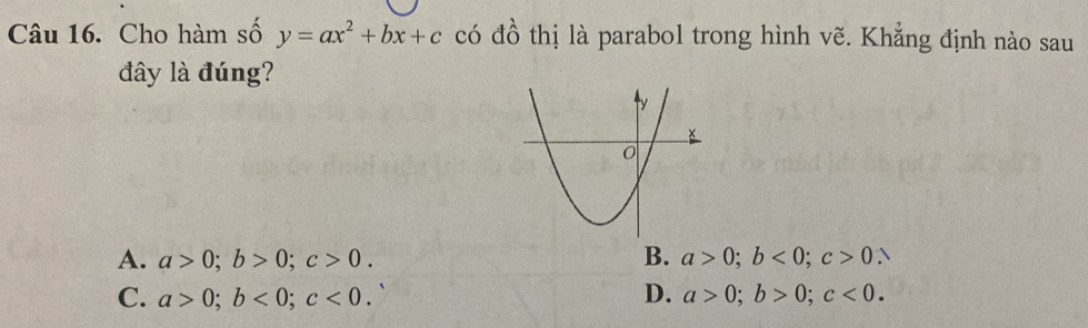 Cho hàm số y=ax^2+bx+c có đồ thị là parabol trong hình vẽ. Khẳng định nào sau
đây là đúng?
A. a>0; b>0; c>0. B. a>0; b<0</tex>; c>0.
C. a>0; b<0</tex>; c<0</tex>. D. a>0; b>0; c<0</tex>.