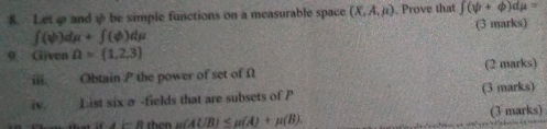 Letφ and ψ be simple functions on a measurable space (X,A,mu ) , Prove that ∈t (psi +varphi )dmu =
∈t (psi )dmu +∈t (phi )dmu (3 marks) 
9 Given Omega = 1,2,3
iii. Obtain P the power of set of Ω (2 marks) 
iv. List six σ -fields that are subsets of P (3 marks) 
f c R than mu (A∪ B)≤ mu (A)+mu (B). (3 marks)