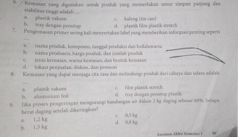 Kemasan yang digunakan untuk produk yang memerlukan umur simpan panjang dan
stabilitas tinggi adalah ....
a. plastik vakum c. kaleng (tin can)
b. tray dengan penutup d. plastik film plastik stretch 
7. Pengemasan primer sering kali menyertakan label yang memberikan informasi penting seperti
…
a. nama produk, komposisi, tanggal produksi dan kedaluwars
b. nama produsen, harga produk, dan jumlah produk
c. jenis kemasan, warna kemasan, dan bentuk kemasan
d. lokasi penjualan, diskon, dan promosi
8. Kemasan yang dapat menjaga cita rasa dan melindungi produk dari cahaya dan udara adalah
…
a. plastik vakum c. film plastik stretch
b. aluminium foil d. tray dengan penutup plastik
9. Jika proses pengeringan mengurangi kandungan air dalam 2 kg daging sebesar 60%, berapa
berat daging setelah dikeringkan?
c. 0,5 kg
a. 1,2 kg d. 0,8 kg
b. 1,5 kg
Asesmen Akhir Semester 1 89