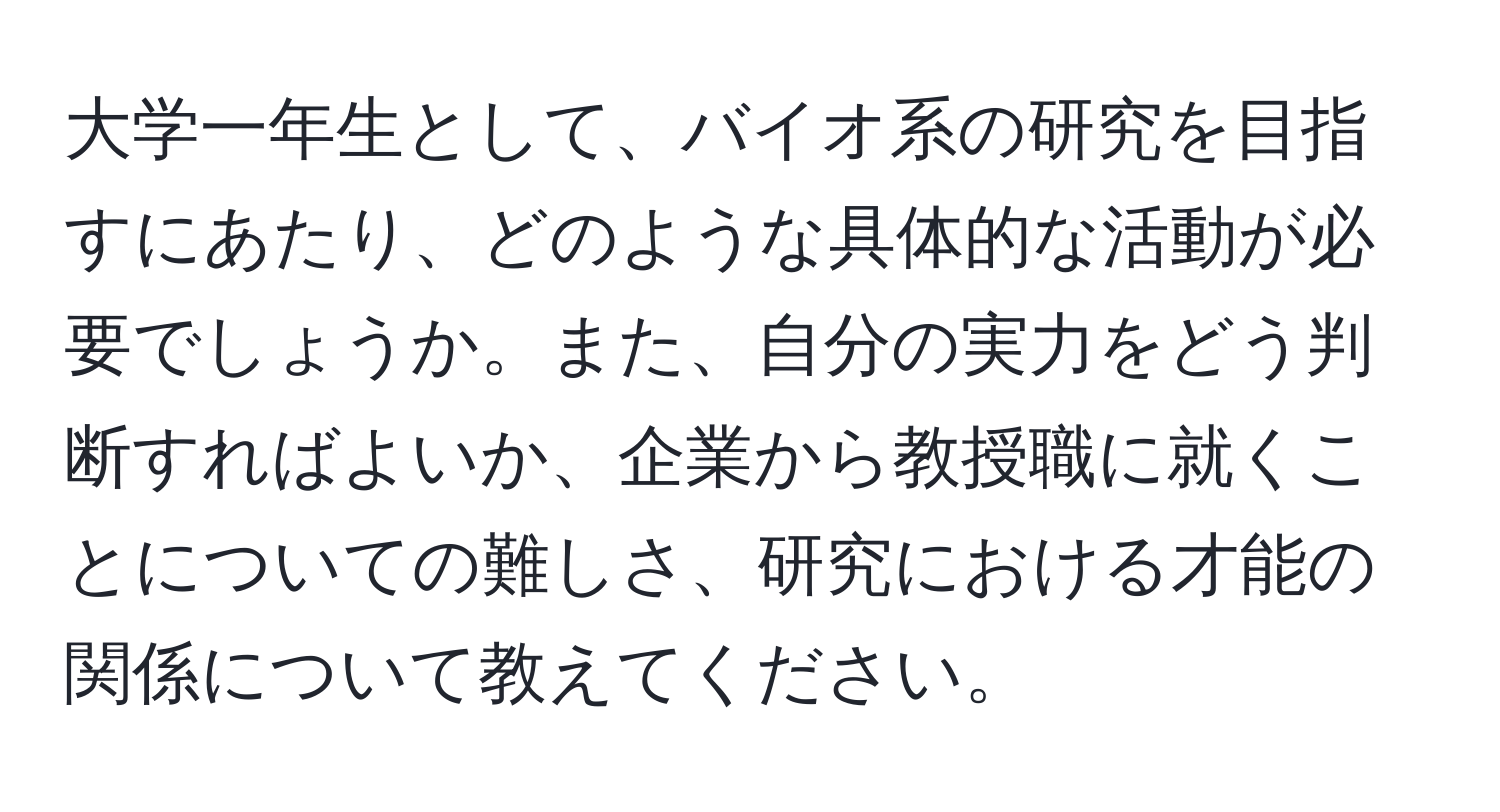 大学一年生として、バイオ系の研究を目指すにあたり、どのような具体的な活動が必要でしょうか。また、自分の実力をどう判断すればよいか、企業から教授職に就くことについての難しさ、研究における才能の関係について教えてください。