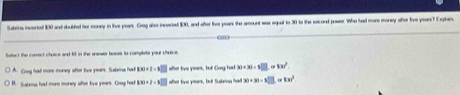 Saxina invested $30 and doubled her money in live years. Greg also invested $30, and after five years the amount was equal to 30 to the second power. Who had more money after five years? Explain.
Sefect the correct choice and fill in the anewer boxes to complete your choice.
A. Greg had more money after five yeans. Sabra had f(x)=2=5□ after live years, but Greg had 30* 30=$□ , or 100^2.
B. Sabrna had more money after live years. Gireg had f(x)=2=5□ after live years, but Sabrina had 30* 30=s□ , oe $30^2.