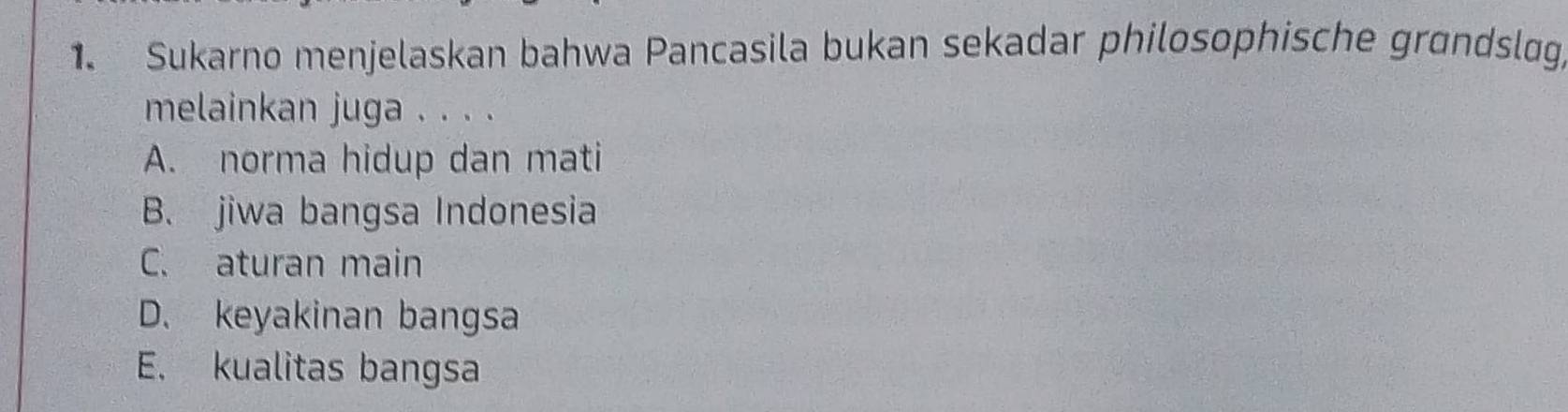 Sukarno menjelaskan bahwa Pancasila bukan sekadar philosophische grɑndsløg
melainkan juga . . . .
A. norma hidup dan mati
B. jiwa bangsa Indonesia
C. aturan main
D. keyakinan bangsa
E. kualitas bangsa