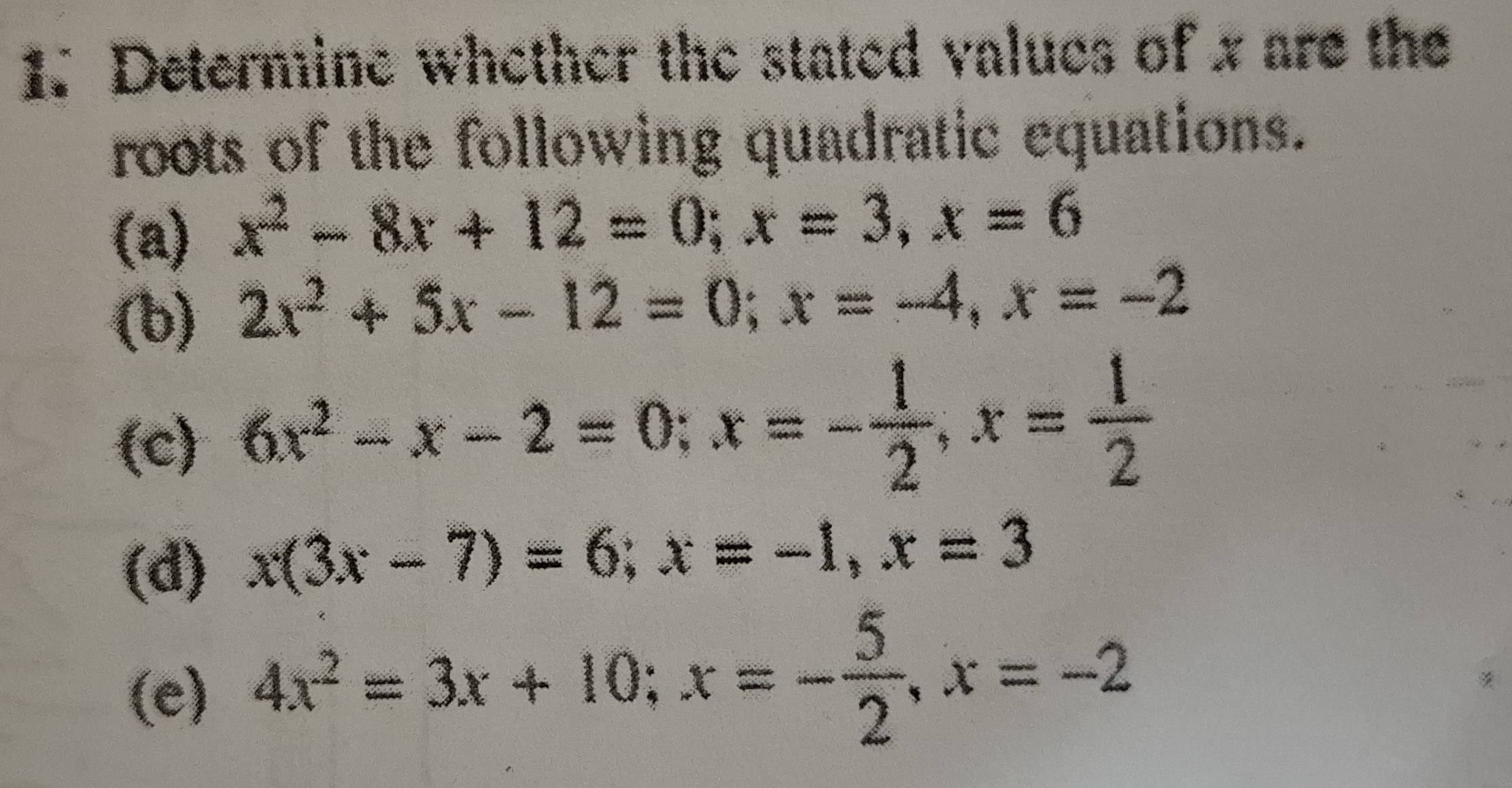 Determine whether the stated values of x are the 
roots of the following quadratic equations. 
(a) x^2-8x+12=0; x=3, x=6
(b) 2x^2+5x-12=0; x=-4, x=-2
(c) 6x^2-x-2=0; x=- 1/2 , x= 1/2 
(d) x(3x-7)=6; x=-1, x=3
(e) 4x^2=3x+10; x=- 5/2 , x=-2