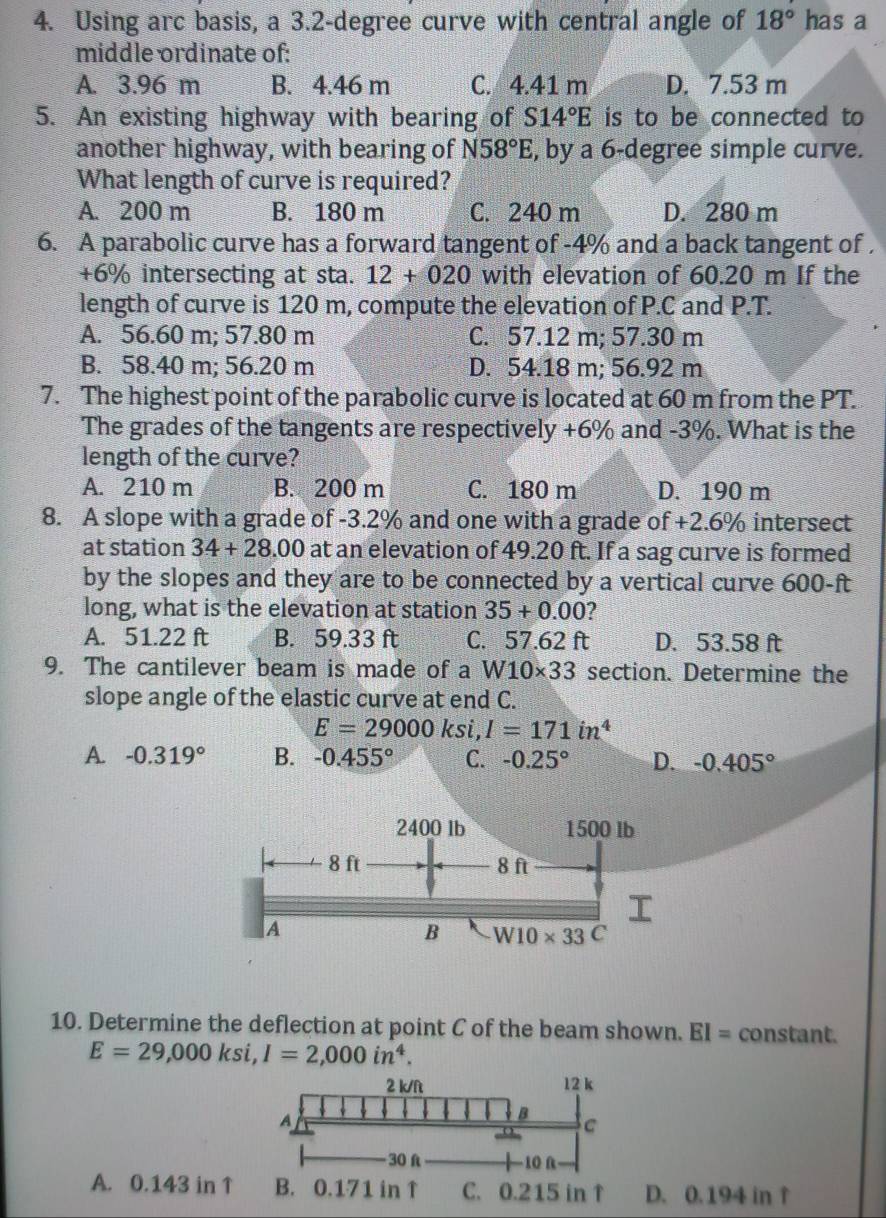 Using arc basis, a 3.2-degree curve with central angle of 18° has a
middle ordinate of:
A. 3.96 m B. 4.46 m C. 4.41 m D. 7.53 m
5. An existing highway with bearing of S14°E is to be connected to
another highway, with bearing of N58°E , by a 6-degree simple curve.
What length of curve is required?
A. 200 m B. 180 m C. 240 m D. 280 m
6. A parabolic curve has a forward tangent of -4% and a back tangent of .
+6% intersecting at sta. 12+020 with elevation of 60.20 m If the
length of curve is 120 m, compute the elevation of P.C and P.T.
A. 56.60 m; 57.80 m C. 57.12 m; 57.30 m
B. 58.40 m; 56.20 m D. 54.18 m; 56.92 m
7. The highest point of the parabolic curve is located at 60 m from the PT.
The grades of the tangents are respectively +6% and -3%. What is the
length of the curve?
A. 210 m B. 200 m C. 180 m D. 190 m
8. A slope with a grade of -3.2% and one with a grade of +2.6% intersect
at station 34+28.00 at an elevation of 49.20 ft. If a sag curve is formed
by the slopes and they are to be connected by a vertical curve 600-ft
long, what is the elevation at station 35+0.00 ?
A. 51.22 ft B. 59.33 ft C. 57.62 ft D. 53.58 ft
9. The cantilever beam is made of a W10* 33 section. Determine the
slope angle of the elastic curve at end C.
E=29000ksi,I=171in^4
A. -0.319° B. -0.455° C. -0.25° D. -0.405°
10. Determine the deflection at point C of the beam shown. EI= constant.
E=29,000ksi,I=2,000in^4.
A. 0.143 in. 0.194 in ↑