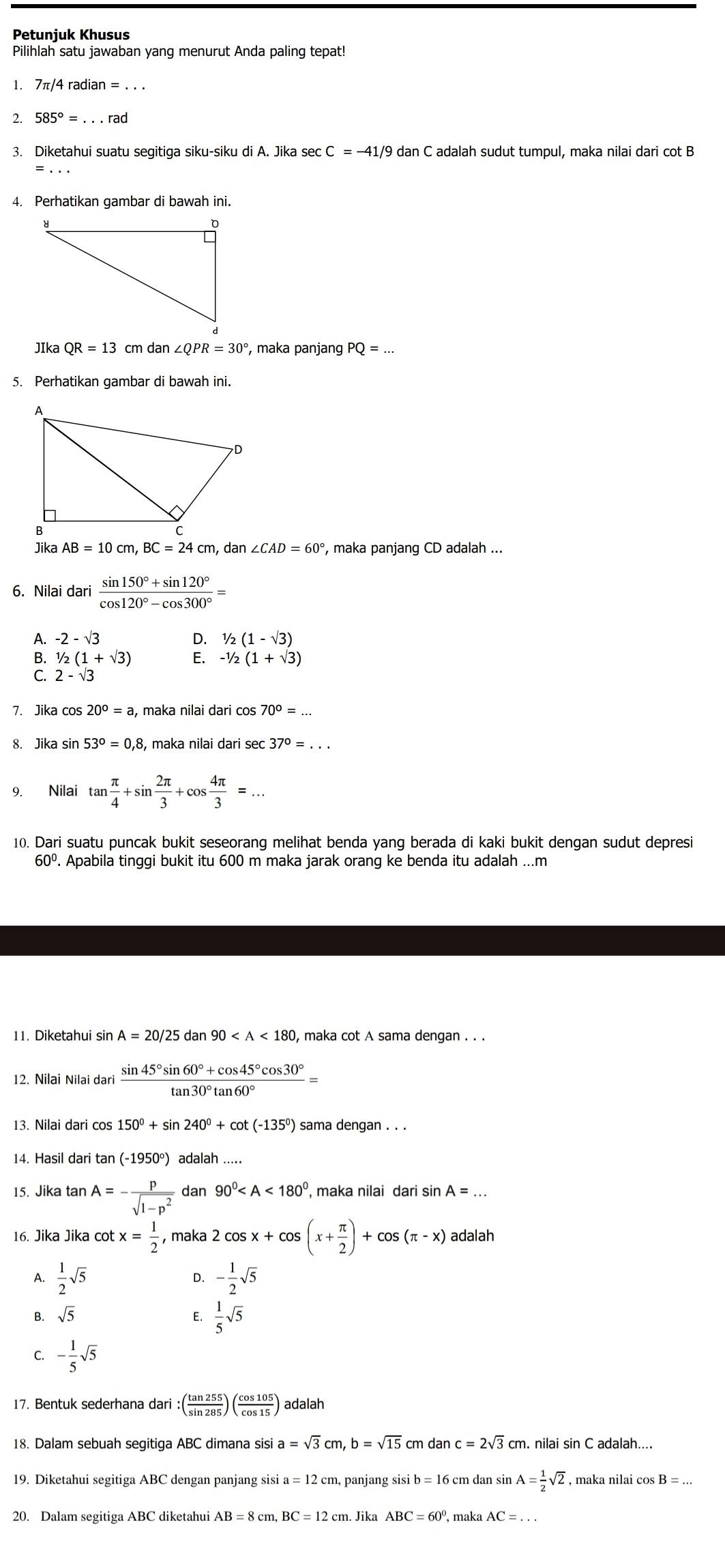 Petunjuk Khusus
Pilihlah satu jawaban yang menurut Anda paling tepat!
1. 7π /4ra
2. 585°=...rad
3. Diketahui suatu segitiga siku-siku di A. Jika sec C=-41/9 dan C adalah sudut tumpul, maka nilai dari cot B
4. Perhatikan gambar di bawah ini.
JIka QR=13 cm dan ∠ QPR=30° , maka panjang PQ=...
5. Perhatikan gambar di bawah ini.
JikaAB=10cm,BC=24cm, dar ∠ CAD=60° , maka panjang CD adalah ...
6. Nilai dari  (sin 150°+sin 120°)/cos 120°-cos 300° =
A. -2-sqrt(3) D. 1/2(1-sqrt(3))
B. 1/2(1+sqrt(3)) E. -1/2(1+sqrt(3))
C. 2-sqrt(3)
7. Jika cos 20°=a , maka nilai dari cos 70°=
8. Jika s sin 53°=0.8 , maka nilai dari sec 37°=...
9. Nilai tan  π /4 +sin  2π /3 +cos  4π /3 =...
10. Dari suatu puncak bukit seseorang melihat benda yang berada di kaki bukit dengan sudut depresi
60º. Apabila tinggi bukit itu 600 m maka jarak orang ke benda itu adalah ...m
11. Diketahui sin A=20/25dan90 , maka cot A sama dengan . . .
12. Nilai Nilai dari  (sin 45°sin 60°+cos 45°cos 30°)/tan 30°tan 60° =
13. Nilai dari cos 150°+sin 240°+cot (-135°) sama dengan . . .
14. Hasil dari tan (- 1950°) adalah .....
15. Jika tan A=- p/sqrt(1-p^2) dan90^0 , maka nilai dari sin A=
16. Jika Jika cot x= 1/2 ,maka2cos x+cos (x+ π /2 )+cos (π -x) adalah
A.  1/2 sqrt(5) - 1/2 sqrt(5)
D.
B. sqrt(5) E.  1/5 sqrt(5)
C. - 1/5 sqrt(5)
17. Bentuk sederhana dari :( tan 255/sin 285 )( cos 105/cos 15 ) adalah
18. Dalam sebuah segitiga ABC dimana sisi a=sqrt(3)cm,b=sqrt(15) cm dan c=2sqrt(3) cm. nilai sin C adalah....
19. Diketahui segitiga ABC dengan panjang sisi a=12 cm, panjang sisi b = 16 cm dan sir A= 1/2 sqrt(2) , maka nilai cos B=...
20. Dalam segitiga ABC diketahui AB=8cm.BC=12 cm. Jika ABC=60° , maka AC=...