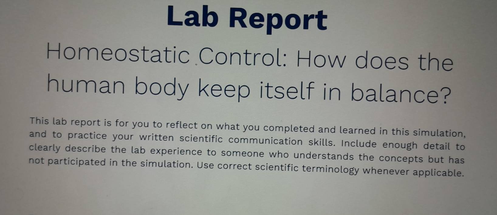 Lab Report 
Homeostatic Control: How does the 
human body keep itself in balance? 
This lab report is for you to reflect on what you completed and learned in this simulation, 
and to practice your written scientific communication skills. Include enough detail to 
clearly describe the lab experience to someone who understands the concepts but has 
not participated in the simulation. Use correct scientific terminology whenever applicable.