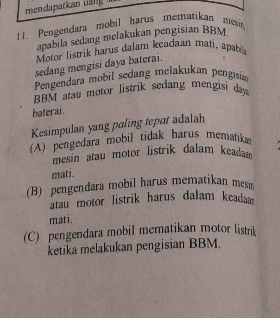 mendapatkan uang .
11. Pengendara mobil harus mematikan mesin
apabila sedang melakukan pengisian BBM.
Motor listrik harus dalam keadaan mati, apabila
sedang mengisi daya baterai.
Pengendara mobil sedang melakukan pengisian
BBM atau motor listrik sedang mengisi daya
baterai.
Kesimpulan yang paling tepat adalah
(A) pengedara mobil tidak harus mematikan
mesin atau motor listrik dalam keadaan 
mati.
(B) pengendara mobil harus mematikan mesin
atau motor listrik harus dalam keadaan 
mati.
(C) pengendara mobil mematikan motor listrik
ketika melakukan pengisian BBM.