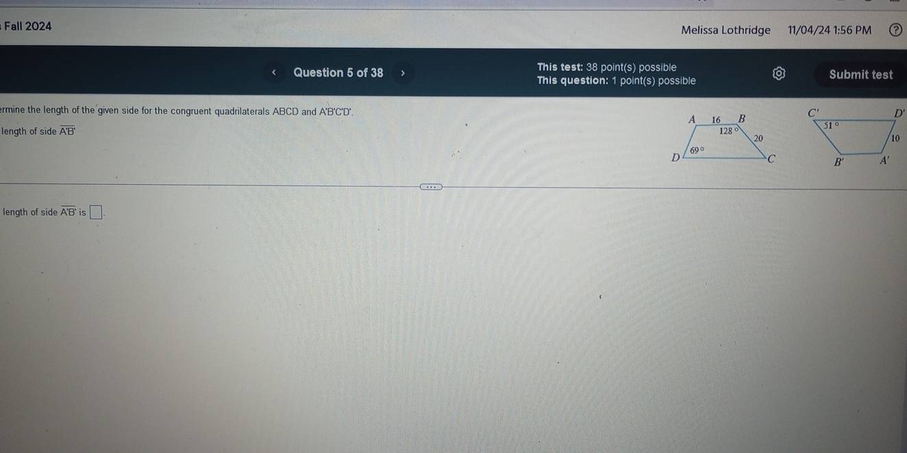 Fall 2024 Melissa Lothridge 11/04/24 1:56 PM
This test: 38 point(s) possible
Question 5 of 38 Submit test
This question: 1 point(s) possible
ermine the length of the given side for the congruent quadrilaterals ABCD and A'B'C'D'.
length of side overline A'B'
length of side overline A'B' is □ .