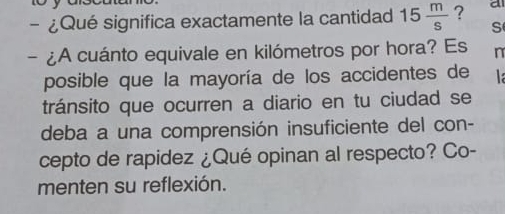 10 
- ¿Qué significa exactamente la cantidad 15 m/s  ? a 
S 
- ¿A cuánto equivale en kilómetros por hora? Es n 
posible que la mayoría de los accidentes de 
tránsito que ocurren a diario en tu ciudad se 
deba a una comprensión insuficiente del con- 
cepto de rapidez ¿Qué opinan al respecto? Co- 
menten su reflexión.