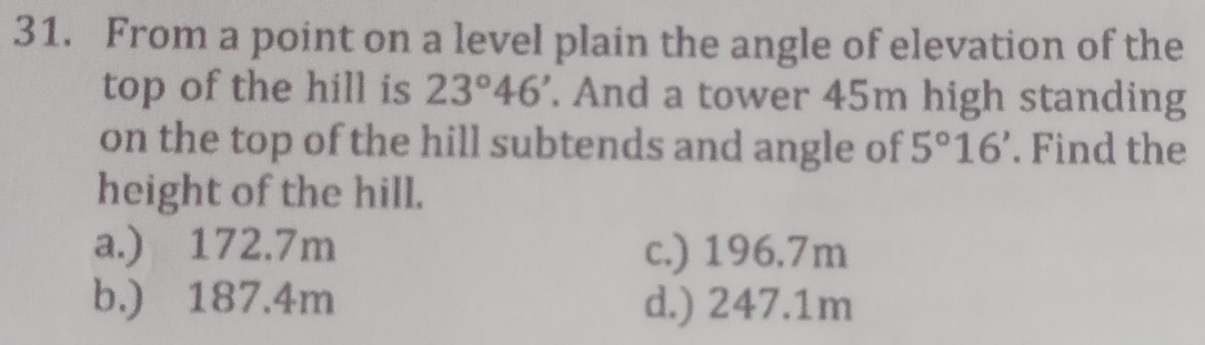 From a point on a level plain the angle of elevation of the
top of the hill is 23°46'. And a tower 45m high standing
on the top of the hill subtends and angle of 5°16'. Find the
height of the hill.
a.) 172.7m c.) 196.7m
b.) 187.4m d.) 247.1m