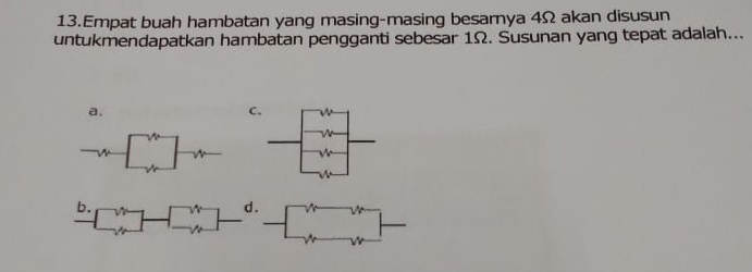 Empat buah hambatan yang masing-masing besarya 4Ω akan disusun 
untukmendapatkan hambatan pengganti sebesar 1Ω. Susunan yang tepat adalah... 
a. 
C 
b. d