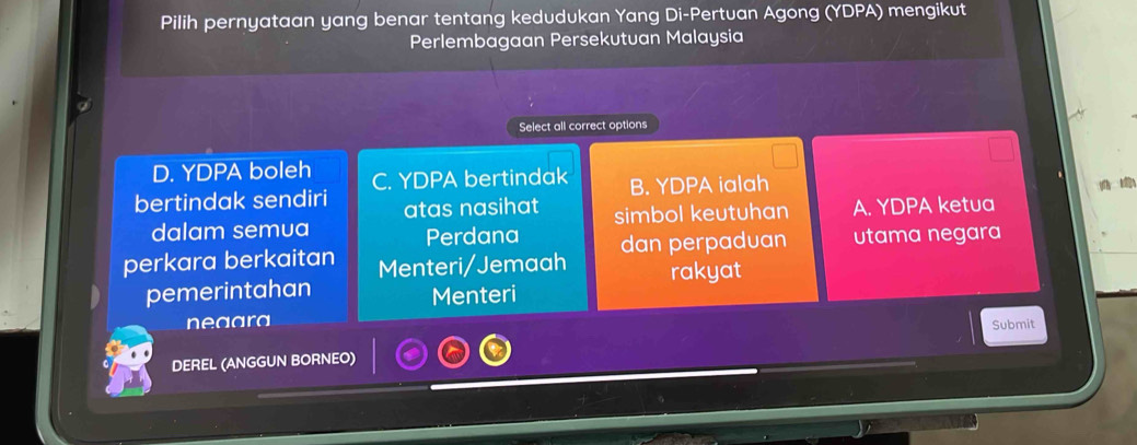 Pilih pernyataan yang benar tentang kedudukan Yang Di-Pertuan Agong (YDPA) mengikut
Perlembagaan Persekutuan Malaysia
Select all correct options
D. YDPA boleh
bertindak sendiri C. YDPA bertindak B. YDPA ialah
atas nasihat 
dalam semua Perdana simbol keutuhan A. YDPA ketua
perkara berkaitan Menteri/Jemaah dan perpaduan utama negara
pemerintahan Menteri rakyat
neaara
Submit
DEREL (ANGGUN BORNEO)