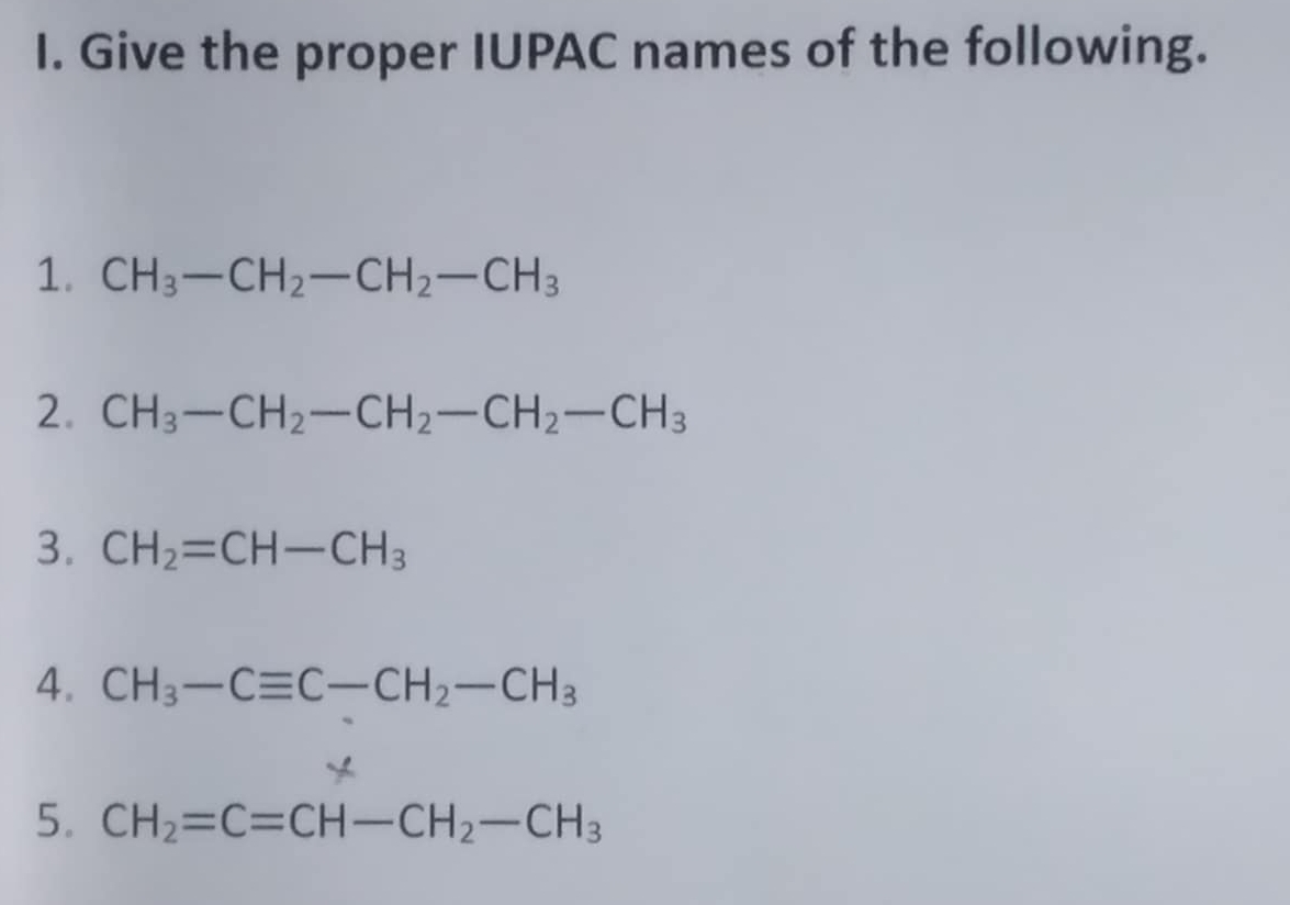 Give the proper IUPAC names of the following. 
1. CH_3-CH_2-CH_2-CH_3
2. CH_3-CH_2-CH_2-CH_2-CH_3
3. CH_2=CH-CH_3
4. CH_3-Cequiv C-CH_2-CH_3
* 
5. CH_2=C=CH-CH_2-CH_3