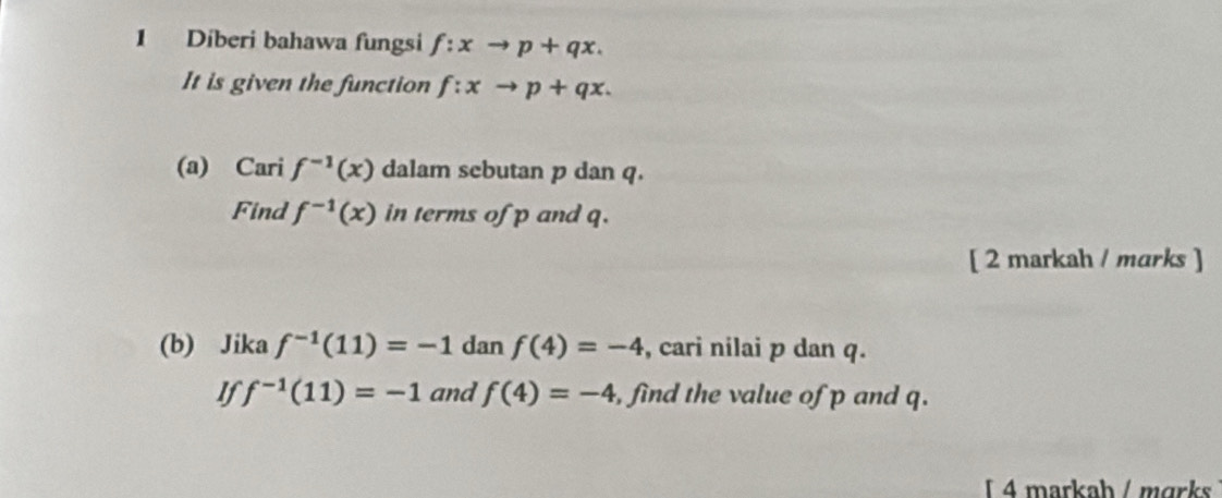 Diberi bahawa fungsi f:xto p+qx. 
It is given the function f:xto p+qx. 
(a) Cari f^(-1)(x) dalam sebutan p dan q. 
Find f^(-1)(x) in terms of p and q. 
[ 2 markah / marks ] 
(b) Jika f^(-1)(11)=-1 dan f(4)=-4 , cari nilai p dan q. 
If f^(-1)(11)=-1 and f(4)=-4 , find the value of p and q. 
4 markah / mɑrks