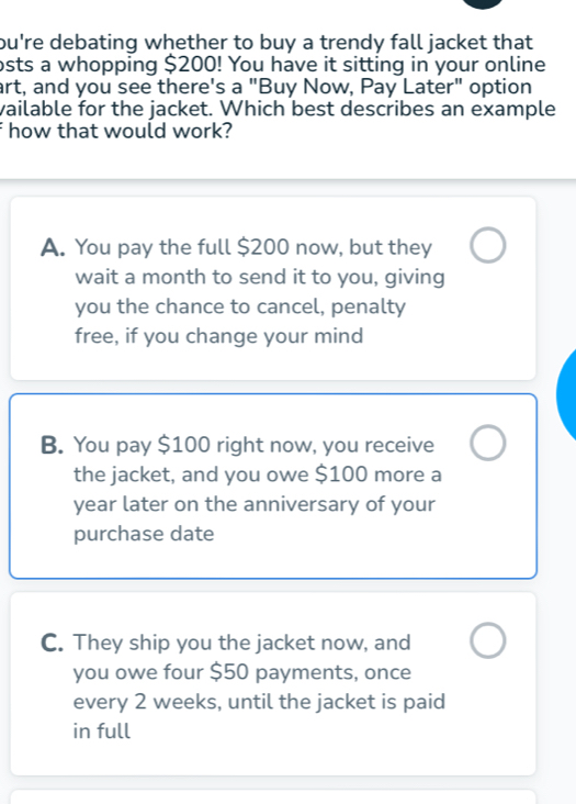 bu're debating whether to buy a trendy fall jacket that 
osts a whopping $200! You have it sitting in your online
art, and you see there's a "Buy Now, Pay Later" option
vailable for the jacket. Which best describes an example
f how that would work?
A. You pay the full $200 now, but they
wait a month to send it to you, giving
you the chance to cancel, penalty
free, if you change your mind
B. You pay $100 right now, you receive
the jacket, and you owe $100 more a
year later on the anniversary of your
purchase date
C. They ship you the jacket now, and
you owe four $50 payments, once
every 2 weeks, until the jacket is paid
in full