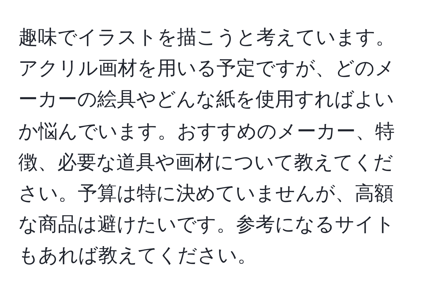 趣味でイラストを描こうと考えています。アクリル画材を用いる予定ですが、どのメーカーの絵具やどんな紙を使用すればよいか悩んでいます。おすすめのメーカー、特徴、必要な道具や画材について教えてください。予算は特に決めていませんが、高額な商品は避けたいです。参考になるサイトもあれば教えてください。