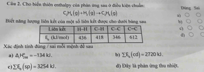 Cho biển thiên enthalpy của phản ứng sau ở điều kiện chuẩn:
Đúng Sai
C_2H_4(g)+H_2(g)to C_2H_6(g)
a)
Biết năng lượng liên kết của một số liên kết được cho dưới bảng sau b)
c)
d)
Xác định tính đúng / sai mỗi mệnh đề sau
a) △ H_(298)°=-134kJ. b) sumlimits E_b(cd)=2720kJ.
c) sumlimits E_b(sp)=3254kJ. d) Đây là phản ứng thu nhiệt.