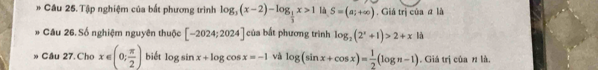 Cầu 25. Tập nghiệm của bất phương trình log _3(x-2)-log _ 1/3 x>1 là S=(a;+∈fty ). Giá trị của a là 
» Câu 26. Số nghiệm nguyên thuộc [-2024;2024] của bất phương trình log _2(2^x+1)>2+x|a
» Câu 27. Cho x∈ (0; π /2 ) biết log sin x+log cos x=-1 và log (sin x+cos x)= 1/2 (log n-1). Giá trị của n là.