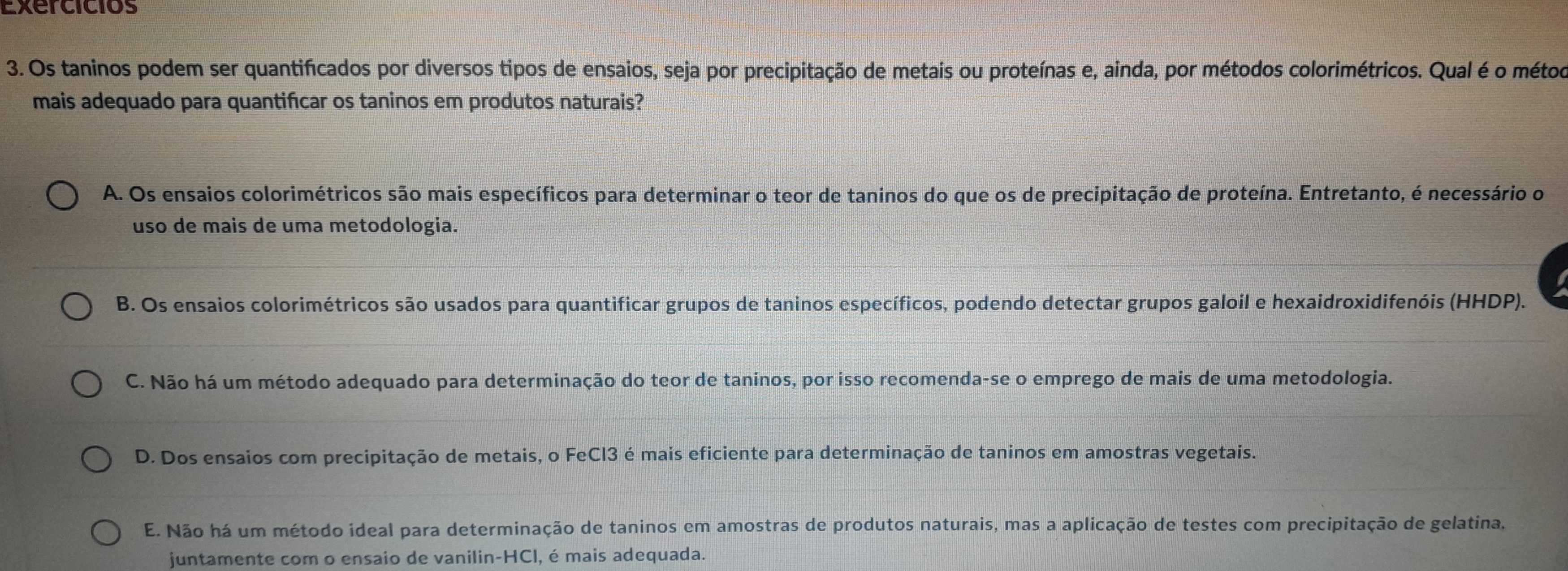 Exercicios
3. Os taninos podem ser quantificados por diversos tipos de ensaios, seja por precipitação de metais ou proteínas e, ainda, por métodos colorimétricos. Qual é o métod
mais adequado para quantificar os taninos em produtos naturais?
A. Os ensaios colorimétricos são mais específicos para determinar o teor de taninos do que os de precipitação de proteína. Entretanto, é necessário o
uso de mais de uma metodologia.
B. Os ensaios colorimétricos são usados para quantificar grupos de taninos específicos, podendo detectar grupos galoil e hexaidroxidifenóis (HHDP).
C. Não há um método adequado para determinação do teor de taninos, por isso recomenda-se o emprego de mais de uma metodologia.
D. Dos ensaios com precipitação de metais, o FeCl3 é mais eficiente para determinação de taninos em amostras vegetais.
E. Não há um método ideal para determinação de taninos em amostras de produtos naturais, mas a aplicação de testes com precipitação de gelatina,
juntamente com o ensaio de vanilin-HCI, é mais adequada.