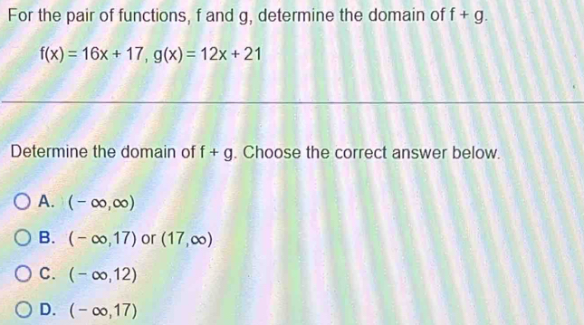 For the pair of functions, f and g, determine the domain of f+g.
f(x)=16x+17, g(x)=12x+21
Determine the domain of f+g. Choose the correct answer below.
A. (-∈fty ,∈fty )
B. (-∈fty ,17) or (17,∈fty )
C. (-∈fty ,12)
D. (-∈fty ,17)