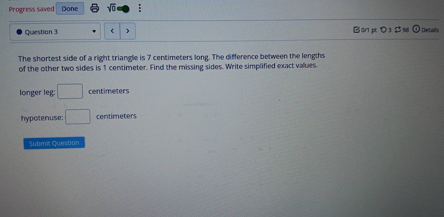 Progress saved Done sqrt(0) 
Question 3 7 centimeters long. The difference between the lengths 
of the other two sides is 1 centimeter. Find the missing sides. Write simplified exact values. 
longer leg: □ centimeters
hypotenuse: □ centimeters
Submit Question