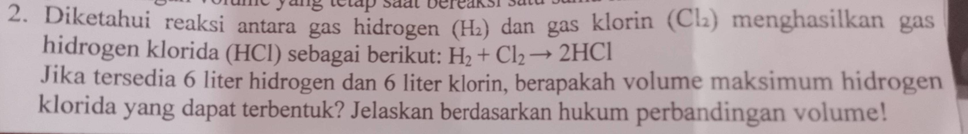 Diketahui reaksi antara gas hidrogen (H_2) dan gas klorin (Cl₂) menghasilkan gas 
hidrogen klorida (HCl) sebagai berikut: H_2+Cl_2to 2HCl
Jika tersedia 6 liter hidrogen dan 6 liter klorin, berapakah volume maksimum hidrogen 
klorida yang dapat terbentuk? Jelaskan berdasarkan hukum perbandingan volume!