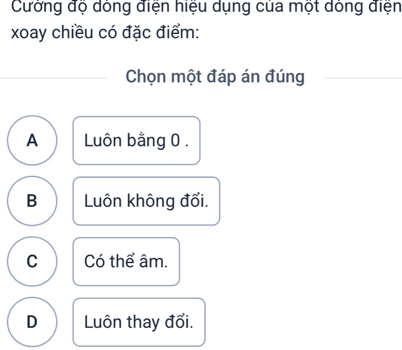 Cưởng độ dông điện hiệu dụng của một dóng điện
xoay chiều có đặc điểm:
Chọn một đáp án đúng
A Luôn bằng 0.
B Luôn không đổi.
C Có thể âm.
D Luôn thay đổi.