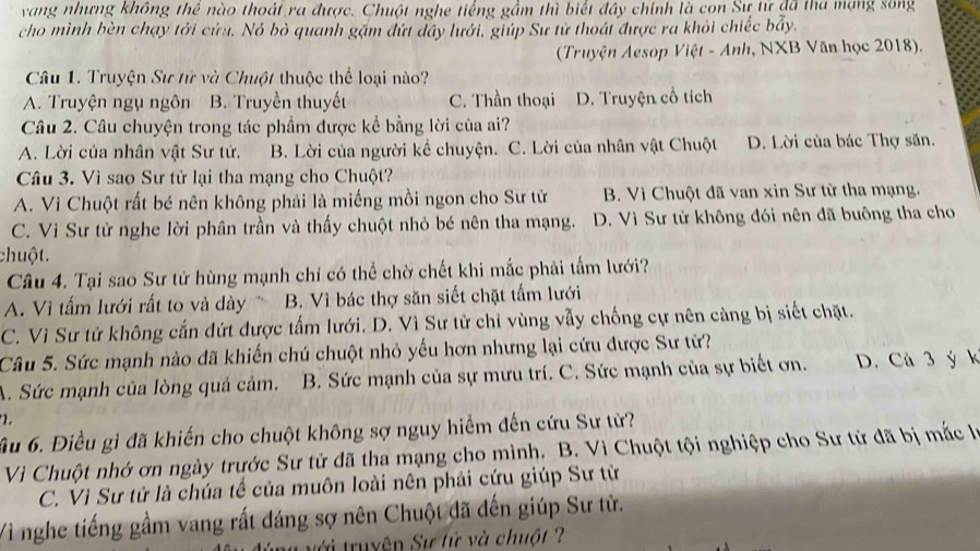 vang nhưng không thê nào thoát ra được. Chuột nghe tiếng gầm thì biết đây chính là con Sự tử đã tha mạng song
cho mình bèn chạy tới cứu. Nó bò quanh gặm đứt đây lưới, giúp Sư tử thoát được ra khỏi chiếc bầy.
(Truyện Aesop Việt - Anh, NXB Văn học 2018).
Câu 1. Truyện Sư tử và Chuột thuộc thể loại nào?
A. Truyện ngụ ngôn B. Truyền thuyết C. Thần thoại D. Truyện cổ tích
Câu 2. Câu chuyện trong tác phẩm được kể bằng lời của ai?
A. Lời của nhân vật Sư tử. B. Lời của người kể chuyện. C. Lời của nhân vật Chuột D. Lời của bác Thợ săn.
Câu 3. Vì sao Sư tử lại tha mạng cho Chuột?
A. Vì Chuột rất bé nên không phải là miếng mồi ngon cho Sư tử B. Vì Chuột đã van xin Sư từ tha mạng.
C. Vì Sư tử nghe lời phân trần và thấy chuột nhỏ bé nên tha mạng. D. Vì Sư tử không đói nên đã buông tha cho
chuột.
Câu 4. Tại sao Sư tử hùng mạnh chỉ có thể chờ chết khi mắc phải tấm lưới?
A. Vì tấm lưới rất to và dày B. Vì bác thợ săn siết chặt tấm lưới
C. Vì Sư tử không cắn đứt được tấm lưới. D. Vì Sư tử chỉ vùng vẫy chống cự nên càng bị siết chặt.
Câu 5. Sức mạnh nào đã khiến chú chuột nhỏ yếu hơn nhưng lại cứu được Sư tử?
A. Sức mạnh của lòng quả cảm. B. Sức mạnh của sự mưu trí. C. Sức mạnh của sự biết ơn. D. Cà 3 ý k
ầu 6. Điều gỉ đã khiến cho chuột không sợ nguy hiểm đến cứu Sư tử?
Vì Chuột nhớ ơn ngày trước Sư tử dã tha mạng cho mình. B. Vì Chuột tội nghiệp cho Sư tử đã bị mắc là
C. Vì Sư tử là chúa tế của muôn loài nên phải cứu giúp Sư từ
Vì nghe tiếng gầm vang rất đáng sợ nên Chuột đã đến giúp Sư tử.
tới truyện Sự tử và chuột ?