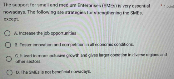 The support for small and medium Enterprises (SMEs) is very essential 1 point
nowadays. The following are strategies for strengthening the SMEs,
except.
A. Increase the job opportunities
B. Foster innovation and competition in all economic conditions.
C. It lead to more inclusive growth and gives larger operation in diverse regions and
other sectors.
D. The SMEs is not beneficial nowadays.