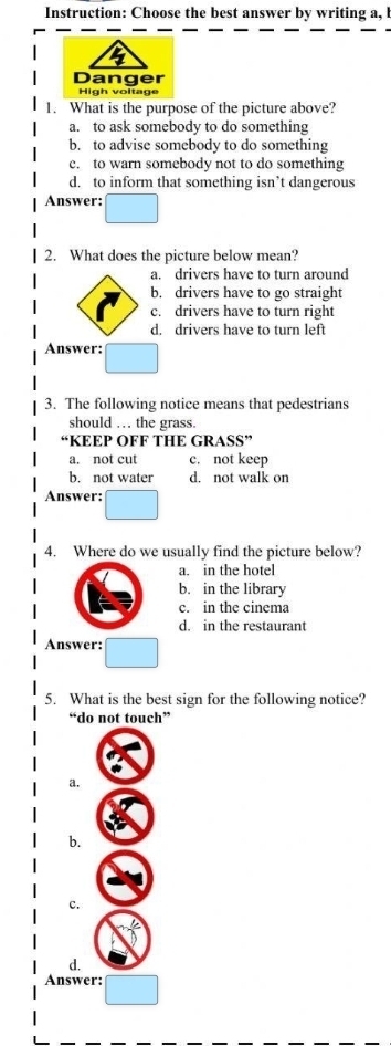 Instruction: Choose the best answer by writing a, l
Danger
High voltage
1. What is the purpose of the picture above?
a. to ask somebody to do something
b. to advise somebody to do something
e. to warn somebody not to do something
d. to inform that something isn’t dangerous
Answer:
2. What does the picture below mean?
a. drivers have to turn around
b. drivers have to go straight
c. drivers have to turn right
d. drivers have to turn left
Answer:
3. The following notice means that pedestrians
should … the grass.
KEEP OFF THE GRASS”
a. not cut c. not keep
b. not water d. not walk on
Answer:
4. Where do we usually find the picture below?
a. in the hotel
b. in the library
c. in the cinema
d. in the restaurant
Answer:
5. What is the best sign for the following notice?
“do not touch”
a.
b.
c.
d.
Answer: