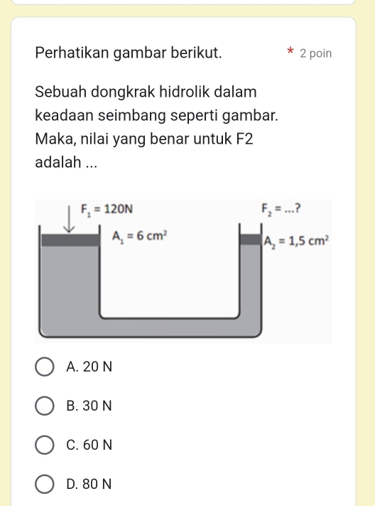 Perhatikan gambar berikut. 2 poin
Sebuah dongkrak hidrolik dalam
keadaan seimbang seperti gambar.
Maka, nilai yang benar untuk F2
adalah ...
A. 20 N
B. 30 N
C. 60 N
D. 80 N