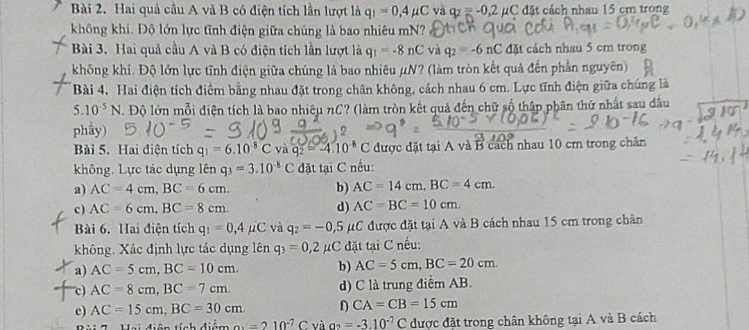 Hai quả cầu A và B có điện tích lần lượt là q_1=0,4mu C và q_2=-0,2mu C đặt cách nhau 15 cm trong
không khí. Độ lớn lực tĩnh điện giữa chúng là bao nhiêu mN?
Bài 3. Hai quả cầu A và B có điện tích lần lượt là q_1=-8nC và q_2=-6nC đặt cách nhau 5 cm trong
không khí. Độ lớn lực tĩnh điện giữa chúng là bao nhiêu μN? (làm tròn kết quả đến phần nguyên)
Bài 4. Hai điện tích điểm bằng nhau đặt trong chân không, cách nhau 6 cm. Lực tĩnh điện giữa chúng là
5.10^(-5)N. Độ lớn mỗi điện tích là bao nhiêu nC? (làm tròn kết quả đến chữ số thập phân thứ nhất sau dầu
phầy)
Bài 5. Hai điện tích q_1=6.10^(-8)C và q_2=-4.10^(-8) C được đặt tại A và B cách nhau 10 cm trong chân
không. Lực tác dụng lên q_3=3.10^(-8)C đặt tại C nếu:
a) AC=4cm,BC=6cm. b) AC=14cm,BC=4cm.
c) AC=6cm,BC=8cm. d) AC=BC=10cm.
Bài 6. Hai điện tích q_1=0,4mu C và q_2=-0,5mu C được đặt tại A và B cách nhau 15 cm trong chân
không. Xác định lực tác dụng lên q_3=0,2 #C đặt tại C nếu:
a) AC=5cm,BC=10cm. b) AC=5cm,BC=20cm.
c) AC=8cm,BC=7cm. d) C là trung điểm AB.
c) AC=15cm,BC=30cm
D CA=CB=15cm
Hai diện tích điểm a_1=210^(-7)C và a_2=-3.10^(-7)C được đặt trong chân không tại A và B cách