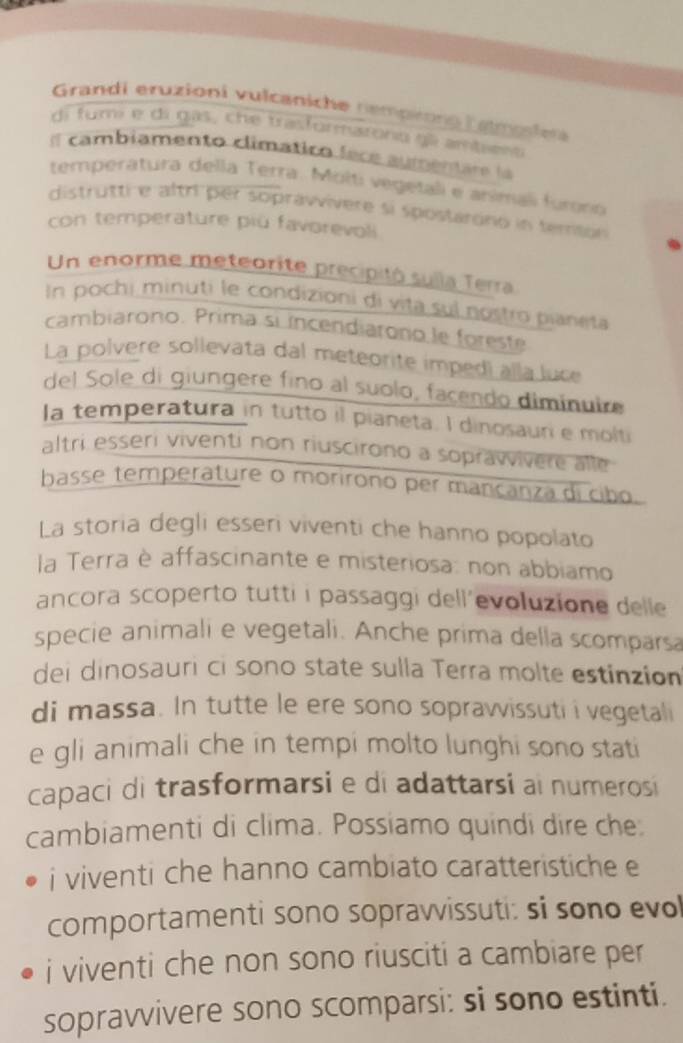 Grandi eruzioni vulcaniche nempng Lample 
di fumi e di gas, che trasformatoro gl amtieno 
Il cambiamento climático fece aumemare la 
temperatura della Terra. Molti vegetali e anímali furnó 
distrutti e altr per sopräwvivere si spostarono in temton 
con temperature più favorevoli 
Un enorme meteorite precipitó sulla Terra 
In pochi minuti le condizioni di vita sul nostro pianeta 
cambiarono. Prima si incendiarono le foreste 
La polvere sollevata dal meteorite impedi alla luce 
del Sole di giungere fino al suolo, facendo dimínuire 
la temperatura in tutto il pianeta. I dinosaun e molti 
altri esseri viventi non riuscirono a soprawivere alle 
basse temperature o morirono per mancanza di cibo. 
La storia degli esseri viventi che hanno popolato 
la Terra è affascinante e misteriosa: non abbiamo 
ancora scoperto tutti i passaggi dell'evoluzione delle 
specie animali e vegetali. Anche prima della scomparsa 
dei dinosauri ci sono state sulla Terra molte estinzion 
di massa. In tutte le ere sono sopravvissuti i vegetali 
e gli animali che in tempi molto lunghi sono stati 
capaci di trasformarsi e di adattarsi ai numerosi 
cambiamenti di clima. Possiamo quindi dire che. 
i viventi che hanno cambiato caratteristiche e 
comportamenti sono sopravvissuti: si sono evo 
i viventi che non sono riusciti a cambiare per 
sopravvivere sono scomparsi: si sono estinti.