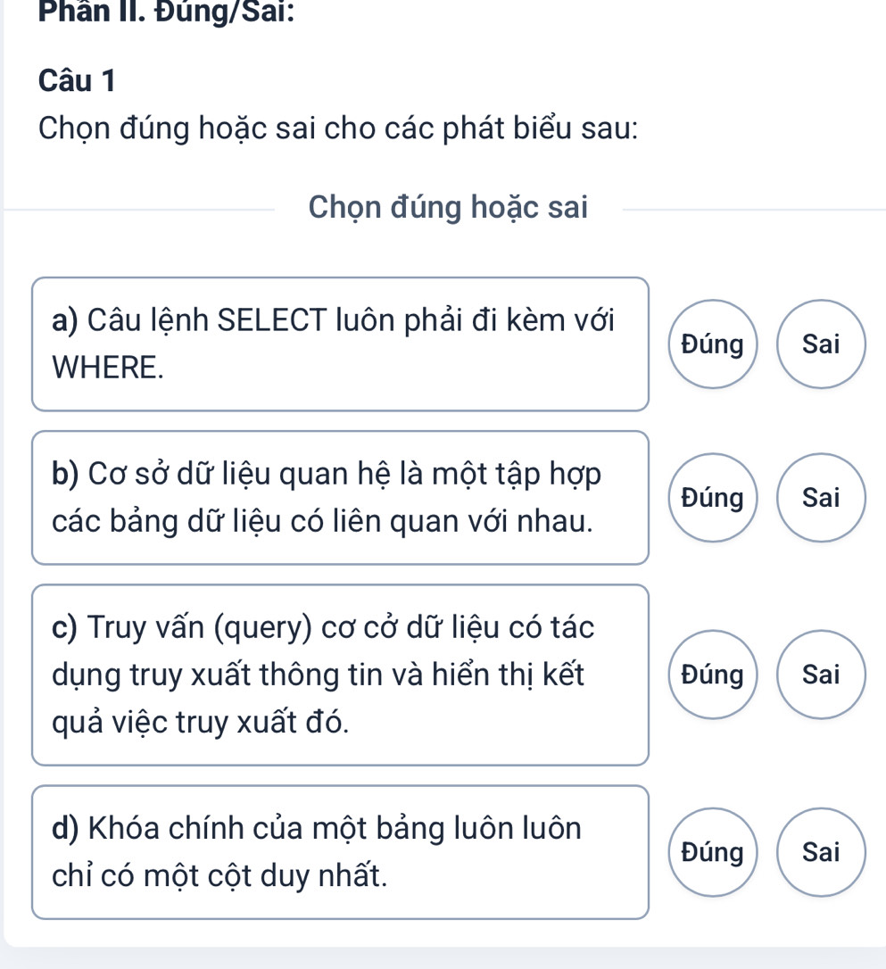 Phân II. Đúng/Sai: 
Câu 1 
Chọn đúng hoặc sai cho các phát biểu sau: 
Chọn đúng hoặc sai 
a) Câu lệnh SELECT luôn phải đi kèm với 
Đúng Sai 
WHERE. 
b) Cơ sở dữ liệu quan hệ là một tập hợp Đúng Sai 
các bảng dữ liệu có liên quan với nhau. 
c) Truy vấn (query) cơ cở dữ liệu có tác 
dụng truy xuất thông tin và hiển thị kết Đúng Sai 
quả việc truy xuất đó. 
d) Khóa chính của một bảng luôn luôn 
Đúng Sai 
chỉ có một cột duy nhất.