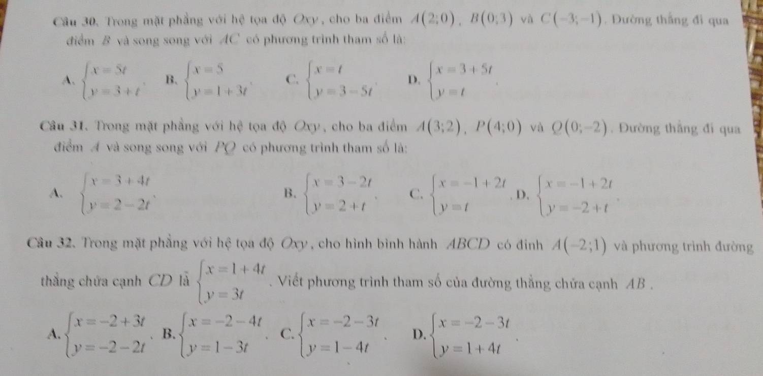 Trong mặt phẳng với hệ tọa độ Oxy, cho ba điểm A(2;0),B(0;3) và C(-3;-1). Đường thắng đi qua
điểm B và song song với AC có phương trình tham số là:
A. beginarrayl x=5t y=3+tendarray. B. beginarrayl x=5 y=1+3tendarray. C. beginarrayl x=t y=3-5tendarray. D. beginarrayl x=3+5t y=tendarray.
Câu 31. Trong mặt phẳng với hệ tọa độ Oxy, cho ba điểm A(3;2),P(4;0) và Q(0;-2). Đường thắng đi qua
điểm A và song song với PQ có phương trình tham số là:
A. beginarrayl x=3+4t y=2-2tendarray. beginarrayl x=3-2t y=2+tendarray. C. beginarrayl x=-1+2t y=tendarray. D. beginarrayl x=-1+2t y=-2+tendarray.
B.
Câu 32. Trong mặt phẳng với hệ tọa độ Oxy , cho hình bình hành ABCD có đinh A(-2;1) và phương trình đường
thắng chứa cạnh CD là beginarrayl x=1+4t y=3tendarray.. Viết phương trình tham số của đường thẳng chứa cạnh AB .
A. beginarrayl x=-2+3t y=-2-2tendarray.. B. beginarrayl x=-2-4t y=1-3tendarray. C. beginarrayl x=-2-3t y=1-4tendarray. . D. beginarrayl x=-2-3t y=1+4tendarray. .