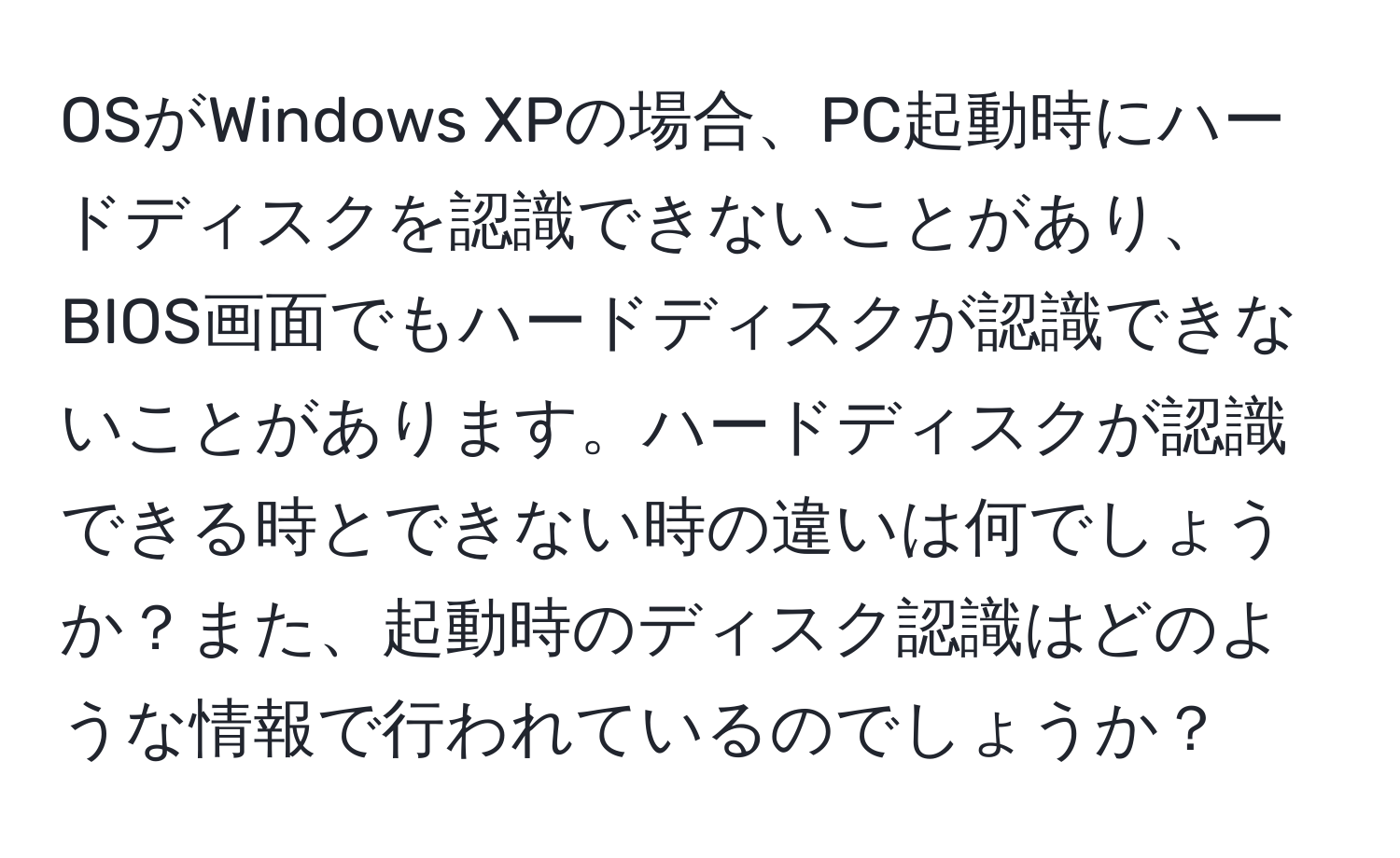 OSがWindows XPの場合、PC起動時にハードディスクを認識できないことがあり、BIOS画面でもハードディスクが認識できないことがあります。ハードディスクが認識できる時とできない時の違いは何でしょうか？また、起動時のディスク認識はどのような情報で行われているのでしょうか？