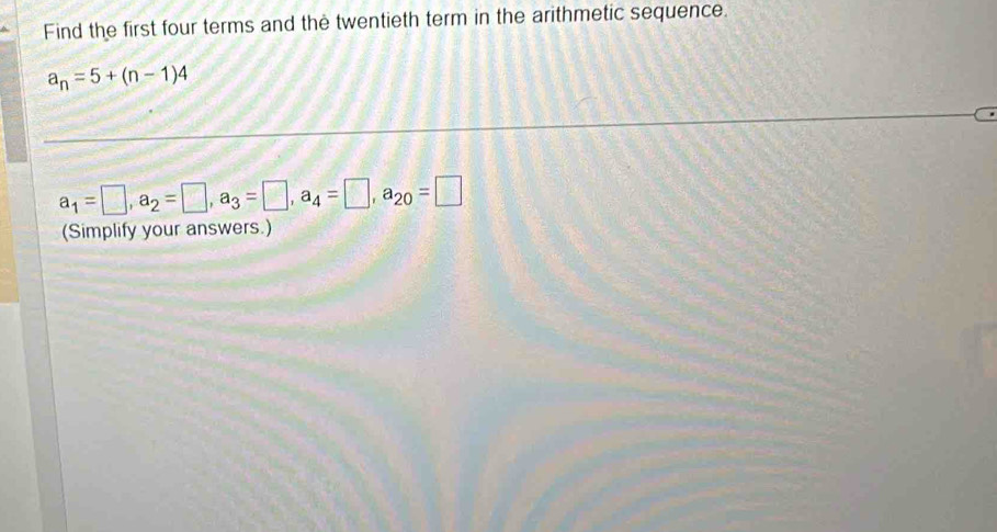 Find the first four terms and the twentieth term in the arithmetic sequence.
a_n=5+(n-1)4
a_1=□ , a_2=□ , a_3=□ , a_4=□ , a_20=□
(Simplify your answers.)