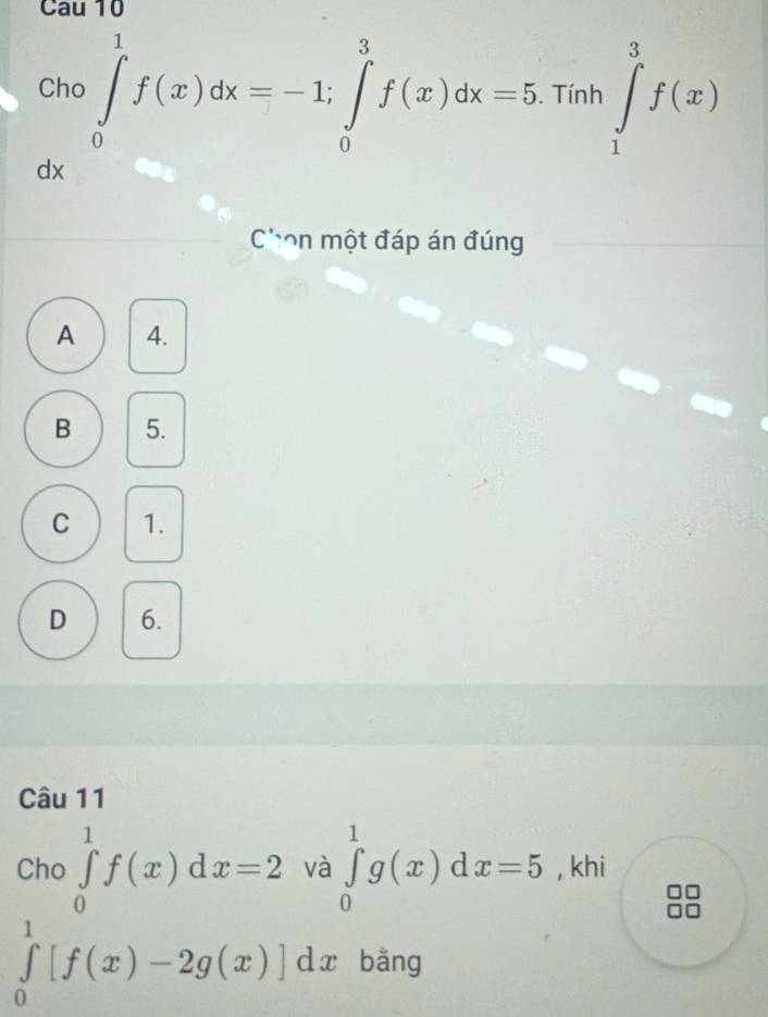 Cau 10
Cho ∈tlimits _0^1f(x)dx=-1; ∈tlimits _0^3f(x)dx=5. Tinh∈tlimits _1^3f(x)
dx
Chon một đáp án đúng
A 4.
B 5.
C 1.
D 6.
Câu 11
Cho ∈tlimits _0^1f(x)dx=2 và ∈tlimits _0^1g(x)dx=5 , khi
∈tlimits _0^1[f(x)-2g(x)]dx bằng