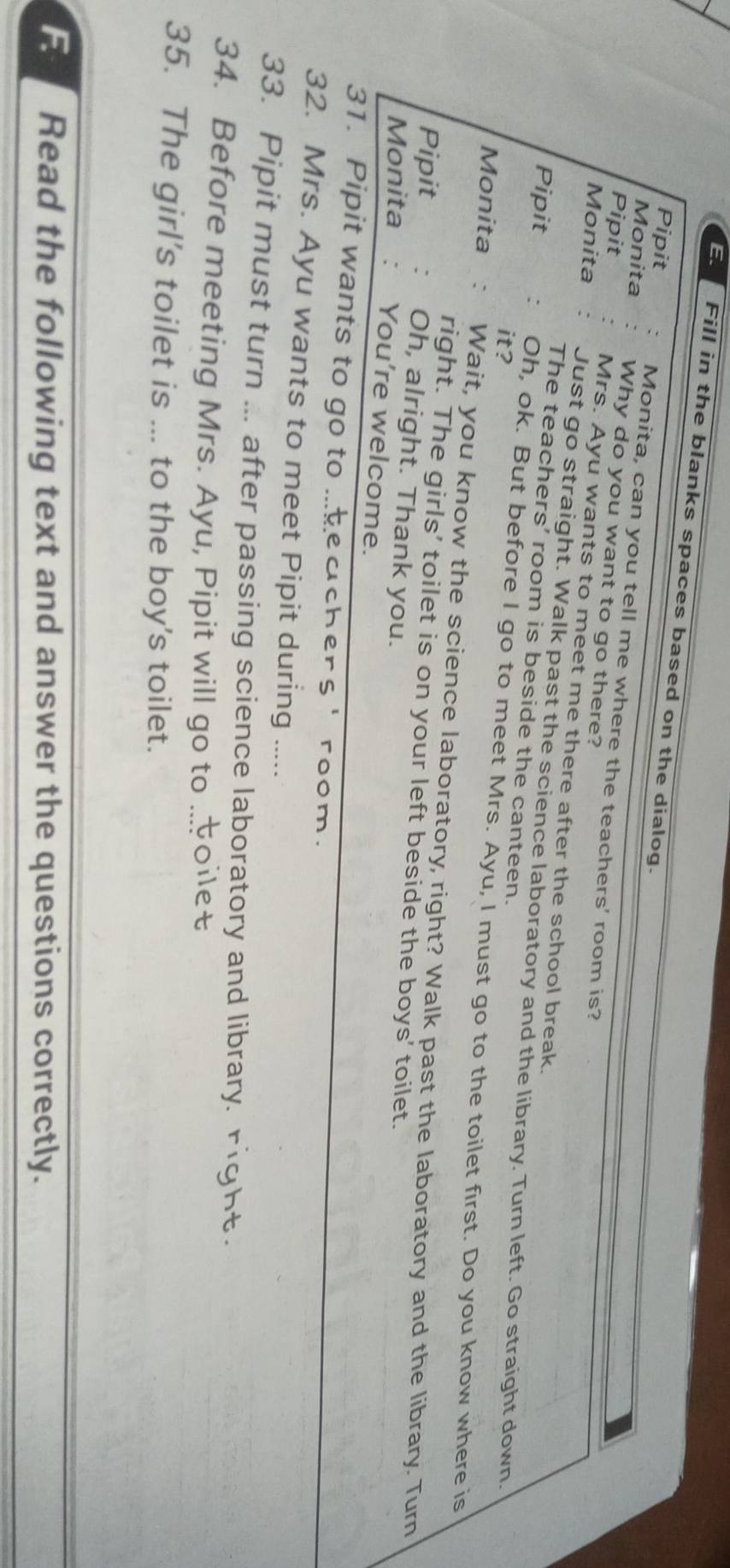 Fill in the blanks spaces based on the dialog. 
Pipit Monita, can you tell me where the teachers' room is? 
Monita Why do you want to go there? 
Pipit Mrs. Ayu wants to meet me there after the school break. 
Monita Just go straight. Walk past the science laboratory and the library. Turn left. Go straight down. 
The teachers' room is beside the canteen. 
it? 
Pipit Oh, ok. But before I go to meet Mrs. Ayu, I must go to the toilet first. Do you know where is 
Monita Wait, you know the science laboratory, right? Walk past the laboratory and the library. Turn 
right. The girls' toilet is on your left beside the boys' toilet. 
Pipit Oh, alright. Thank you. 
Monita : You're welcome. 
31. Pipit wants to go to ...teachers' room. 
32. Mrs. Ayu wants to meet Pipit during ..... 
33. Pipit must turn ... after passing science laboratory and library. 
34. Before meeting Mrs. Ayu, Pipit will go to 
35. The girl’s toilet is ... to the boy's toilet. 
F Read the following text and answer the questions correctly.