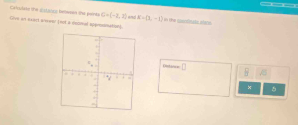 Calculate the distance between the points G=(-2,2) and K=(3,-1) In the coordinate plane. 
Give an exact answer (not a decimal approximation). 
Distance: □
 □ /□   sqrt(□ ) 
×