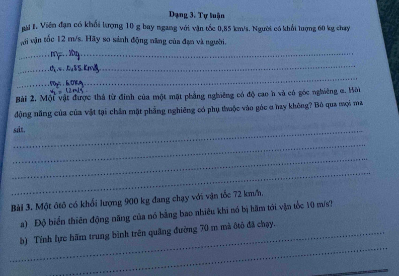 Dạng 3. Tự luận 
Bài 1. Viên đạn có khối lượng 10 g bay ngang với vận tốc 0,85 km/s. Người có khối lượng 60 kg chạy 
với vận tốc 12 m/s. Hãy so sánh động năng của đạn và người. 
_ 
_ 
_ 
_ 
_ 
_ 
Bài 2. Một vật được thả từ đỉnh của một mặt phẳng nghiêng có độ cao h và có góc nghiêng α. Hỏi 
động năng của của vật tại chân mặt phẳng nghiêng có phụ thuộc vào góc α hay không? Bỏ qua mọi ma 
sát. 
_ 
_ 
_ 
Bài 3. Một ôtô có khối lượng 900 kg đang chạy với vận tốc 72 km/h. 
a) Độ biến thiên động năng của nó bằng bao nhiêu khi nó bị hãm tới vận tốc 10 m/s? 
_ 
_b) Tính lực hãm trung bình trên quãng đường 70 m mà ôtô đã chạy. 
_