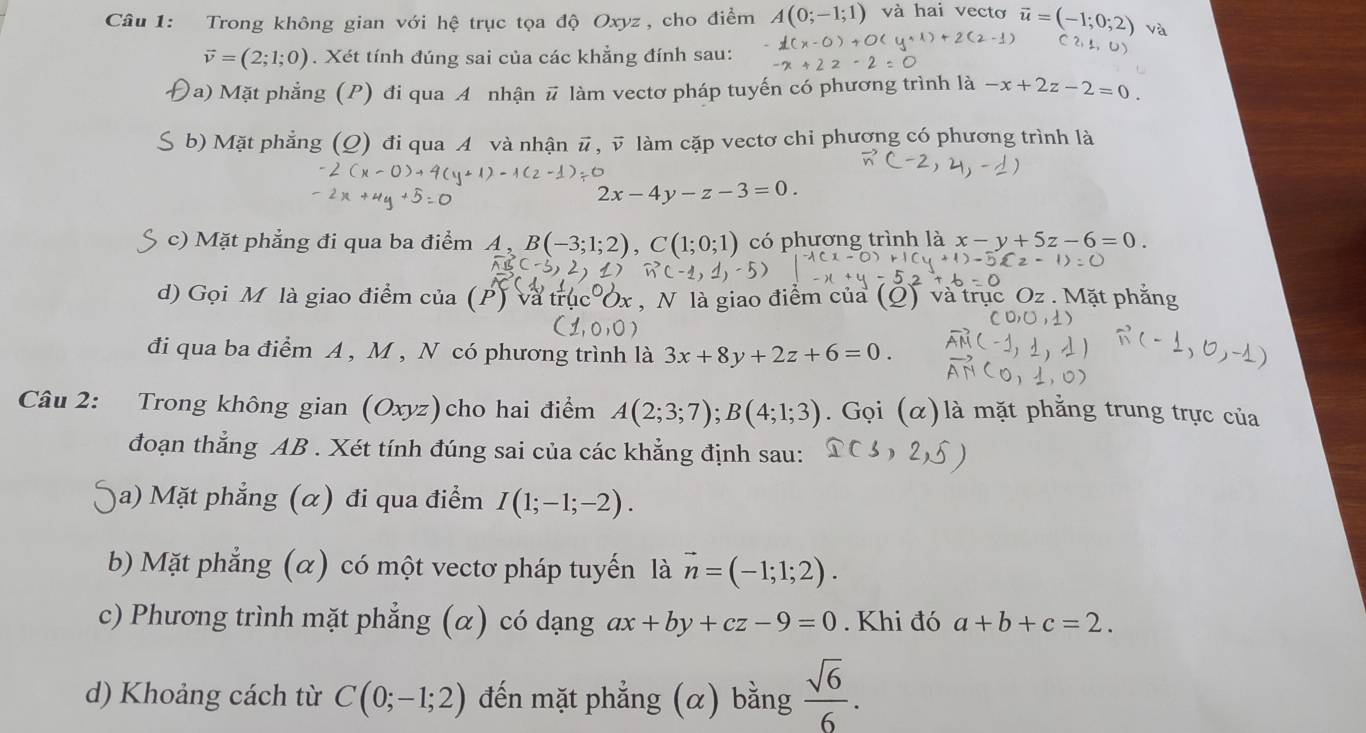 Trong không gian với hệ trục tọa độ Oxyz , cho điểm A(0;-1;1) và hai vecto 
và
vector v=(2;1;0). Xét tính đúng sai của các khẳng đính sau: 
Da) Mặt phẳng (P) đi qua A nhận # làm vectơ pháp tuyến có phương trình là -x+2z-2=0. 
S b) Mặt phẳng (Q) đi qua A và nhận # , v làm cặp vectơ chi phương có phương trình là
2x-4y-z-3=0. 
c) Mặt phẳng đi qua ba điểm A , B(-3;1;2), C( có phương trình là x-y+5z-6=0. 
d) Gọi M là giao điểm của (P) , N là giao điểm của (Q) v 
đi qua ba điểm A , M , N có phương trình là 3x+8y+2z+6=0. 
Câu 2: Trong không gian (Oxyz)cho hai điểm A(2;3;7); B(4;1;3). Gọi (alpha ) là mặt phẳng trung trực của 
đoạn thẳng AB. Xét tính đúng sai của các khẳng định sau: 
a) Mặt phẳng (α) đi qua điểm I(1;-1;-2). 
b) Mặt phẳng (α) có một vectơ pháp tuyến là vector n=(-1;1;2). 
c) Phương trình mặt phẳng (α) có dạng ax+by+cz-9=0. Khi đó a+b+c=2. 
d) Khoảng cách từ C(0;-1;2) đến mặt phẳng (α) bằng  sqrt(6)/6 .