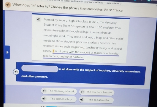 Replated Words and Ideas in Informational Texts — Quiz — Level 5
×
What does “It” refer to? Choose the phrase that completes the sentence.
Formed by several high schoolers in 2012, the Kentucky
Student Voice Team has grown to about 100 students from
elementary school through college. The members do
meaningful work. They use a podcast, a blog, and other social
media to share students' personal stories. The team also
explores issues such as grading, teacher diversity, and school
safety. It is all done with the support of teachers, university
researchers, and other partners.
is all done with the support of teachers, university researchers,
and other partners.
The meaningful work The teacher diversity
The school safety The social media