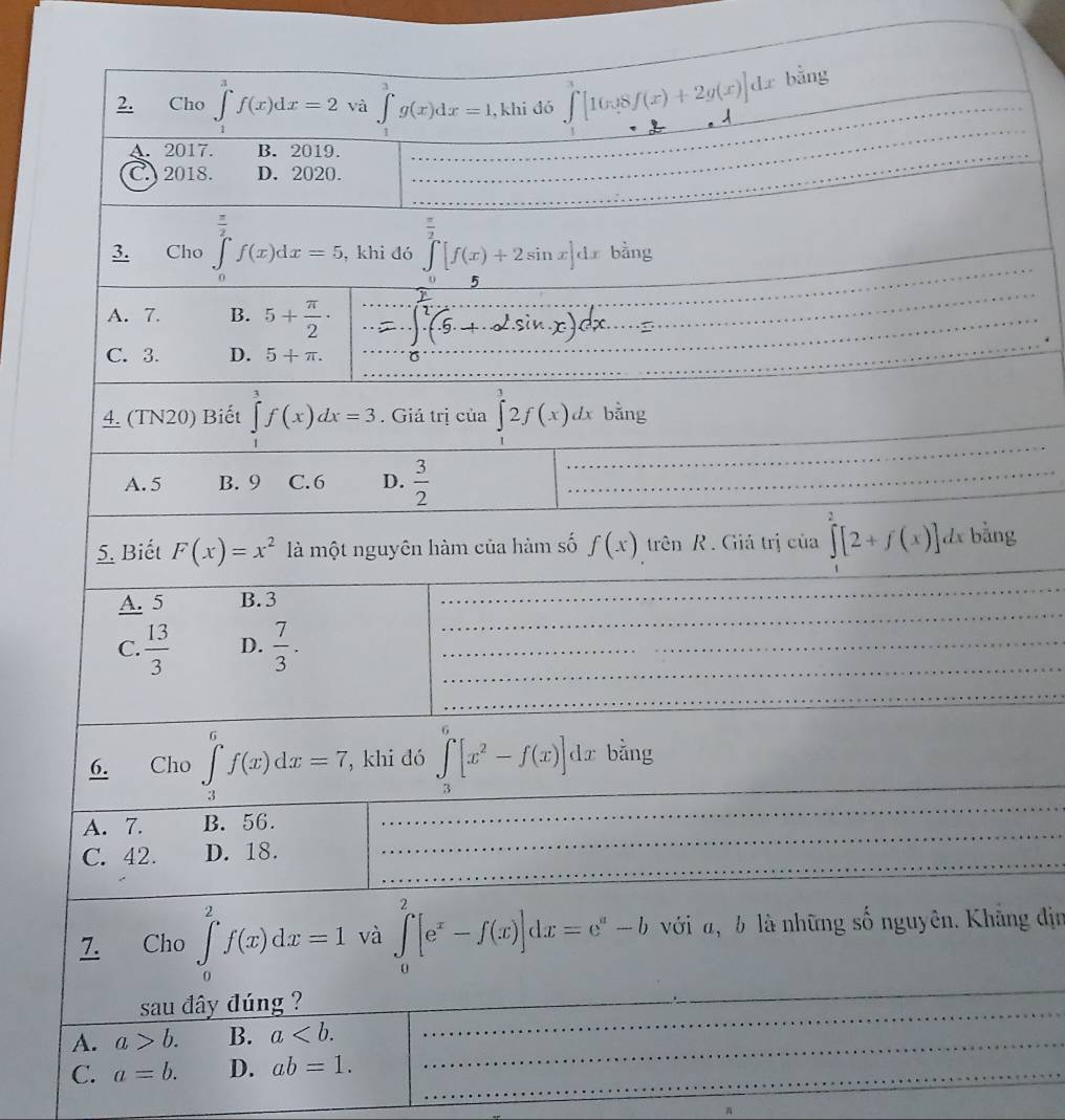 Cho ∈tlimits _1^(3f(x)dx=2 và ∈tlimits _1^3g(x)dx=1. , khi đó ∈tlimits [16x8f(x)+2g(x)]dx bằng
A. 2017. B. 2019.
_
_
C. 2018. D. 2020.
_
/
_
3. Cho ∈tlimits _0^2f(x)dx=5 , khi dó ∈tlimits _0^(frac π)2)[f(x)+2sin x]dx bàng
_
_
A. 7. B. 5+ π /2 ·
_
_
C. 3. D. 5+π .
_
4. (TN20) Biết ∈tlimits _1^(3f(x)dx=3. Giá trị của ∈tlimits _1^32f(x)dx bằng
_
A. 5 B. 9 C.6 D. frac 3)2 _
_
_
5. Biết F(x)=x^2 là một nguyên hàm của hàm số f(x) trên R. Giá trị của ∈tlimits [2+f(x)] dx bằng
_
A. 5 B. 3
_
_
_
_
C.  13/3  D.  7/3 .
_
_
_
_
6. Cho ∈tlimits _(-1)^6f(x)dx=7 , khi đó ∈tlimits _3^(6[x^2)-f(x)]dx bằng
_
A. 7. B. 56.
_
C. 42. D. 18.
_
7. Cho ∈tlimits _0^(2f(x)dx=1 và ∈tlimits _0^2[e^x)-f(x)]dx=e^a-b với đ,b là những số nguyên. Khẳng địn
sau đây đúng ?
_
_
_
A. a>b. B. a __
_
_
C. a=b. D. ab=1.
_
π