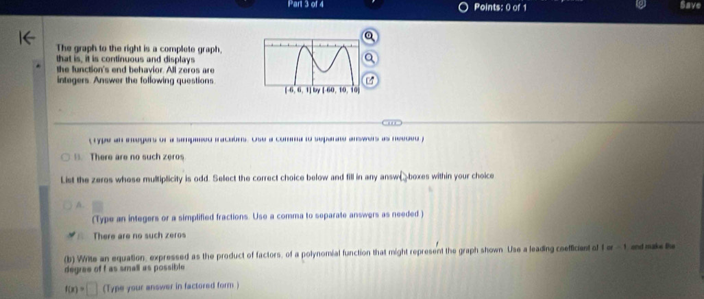 Save
The graph to the right is a complete graph,
that is, it is continuous and displays
the function's end behavior. All zeros are
integers. Answer the following questions.
t rype an inegers or a simpimed iractons. Ose a comma to separate answers as needed f
. There are no such zeros
List the zeros whose multiplicity is odd. Select the correct choice below and fill in any answæboxes within your choice
A.
(Type an integers or a simplified fractions. Use a comma to separate answers as needed )
There are no such zeros
(b) Write an equation, expressed as the product of factors, of a polynomial function that might represent the graph shown Use a leading coefficient of for-1 and make the
degree of f as small as possible
f(x)=□ (Type your answer in factored form )