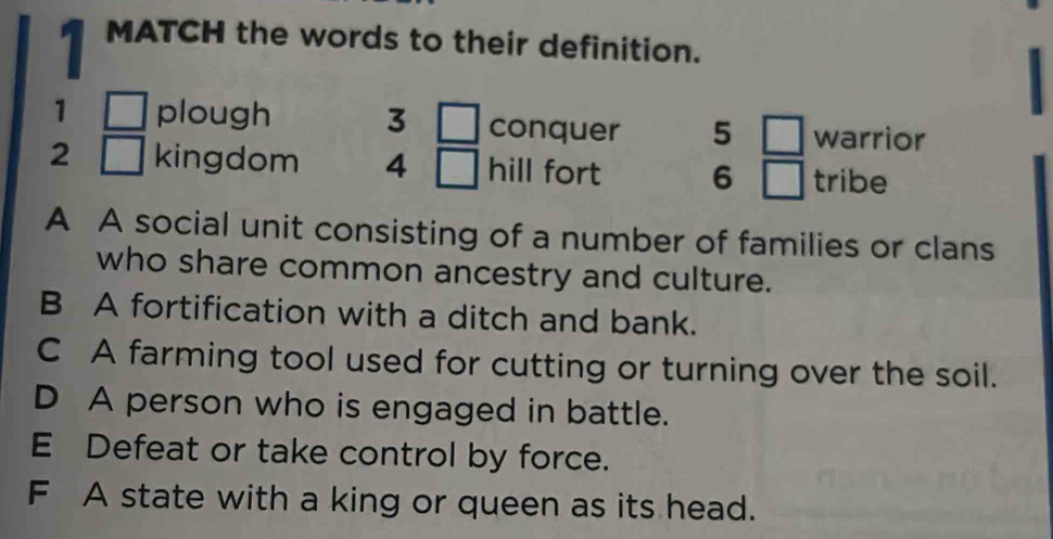 MATCH the words to their definition.
1 □ plough 3 □ conquer 5 □ warrior
2 □ kingdom 4^ hill fort 6 □ tribe
A A social unit consisting of a number of families or clans
who share common ancestry and culture.
B A fortification with a ditch and bank.
C A farming tool used for cutting or turning over the soil.
D A person who is engaged in battle.
E Defeat or take control by force.
F A state with a king or queen as its head.