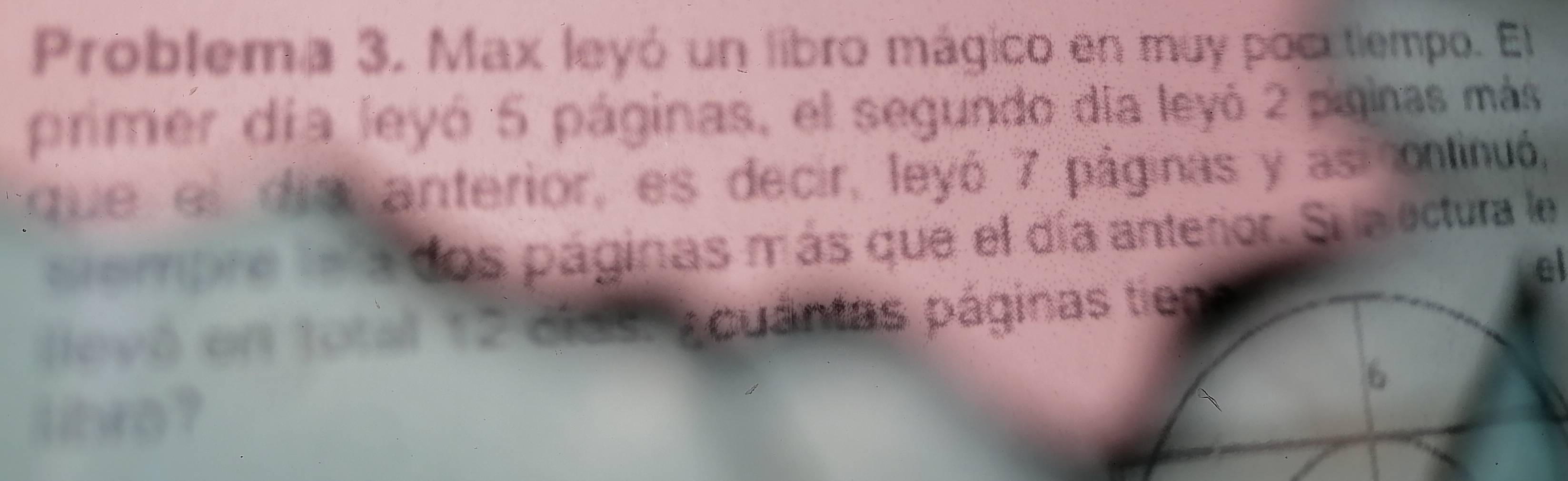 Problema 3. Max leyó un libro mágico en muy poc tiempo. El 
primer día leyó 5 páginas, el segundo día leyó 2 piginas más 
que el dia anterior, es decir, leyó 7 páginas y asiontinuó, 
cempre la la dos páginas más que el día anterior. Su a ectura le 
el 
levó en total 12 clas. Acuántas páginas tien 
6 
lihro ?